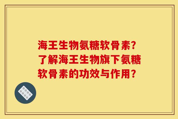 海王生物氨糖软骨素？了解海王生物旗下氨糖软骨素的功效与作用？