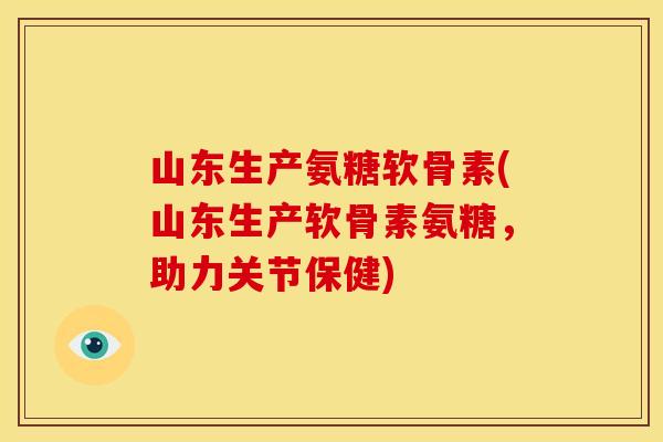 山东生产氨糖软骨素(山东生产软骨素氨糖，助力关节保健)