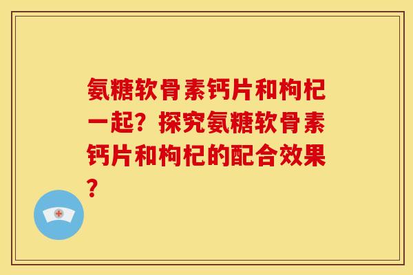 氨糖软骨素钙片和枸杞一起？探究氨糖软骨素钙片和枸杞的配合效果？