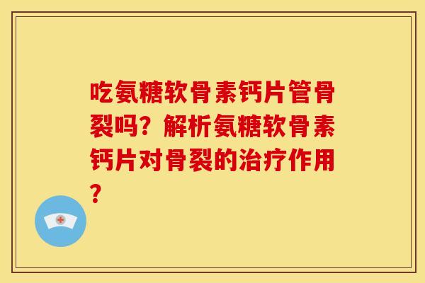 吃氨糖软骨素钙片管骨裂吗？解析氨糖软骨素钙片对骨裂的治疗作用？