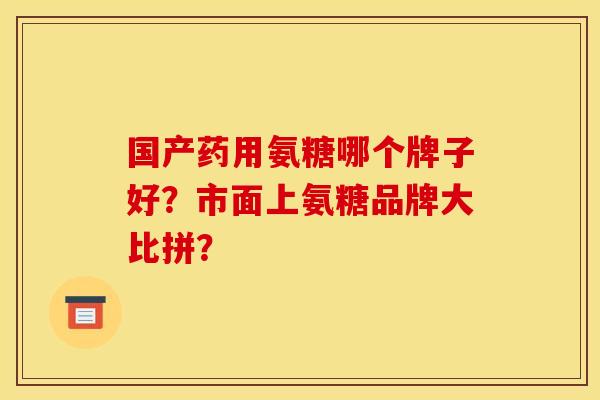 国产药用氨糖哪个牌子好？市面上氨糖品牌大比拼？
