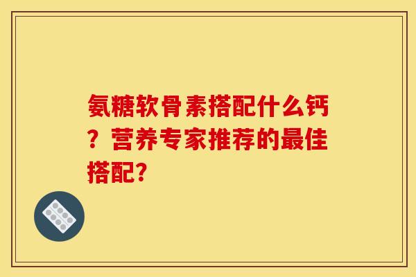 氨糖软骨素搭配什么钙？营养专家推荐的最佳搭配？