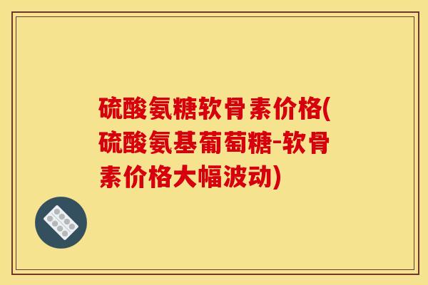 硫酸氨糖软骨素价格(硫酸氨基葡萄糖-软骨素价格大幅波动)