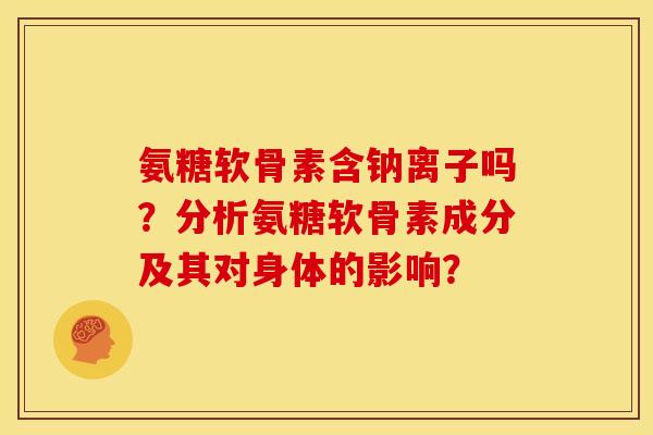 氨糖软骨素含钠离子吗？分析氨糖软骨素成分及其对身体的影响？