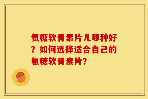 氨糖软骨素片儿哪种好？如何选择适合自己的氨糖软骨素片？