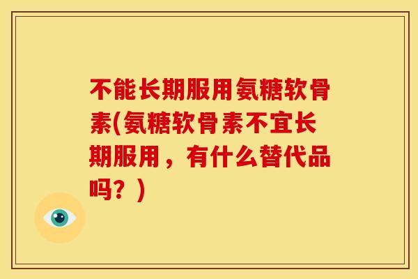 不能长期服用氨糖软骨素(氨糖软骨素不宜长期服用，有什么替代品吗？)