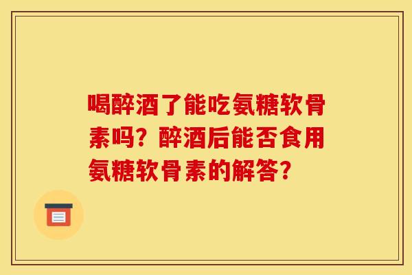 喝醉酒了能吃氨糖软骨素吗？醉酒后能否食用氨糖软骨素的解答？