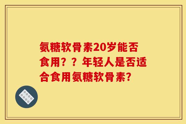 氨糖软骨素20岁能否食用？？年轻人是否适合食用氨糖软骨素？