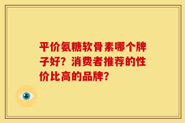 平价氨糖软骨素哪个牌子好？消费者推荐的性价比高的品牌？