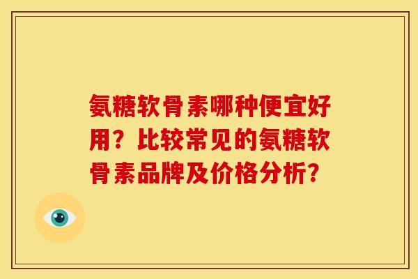 氨糖软骨素哪种便宜好用？比较常见的氨糖软骨素品牌及价格分析？