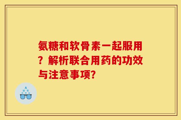 氨糖和软骨素一起服用？解析联合用药的功效与注意事项？