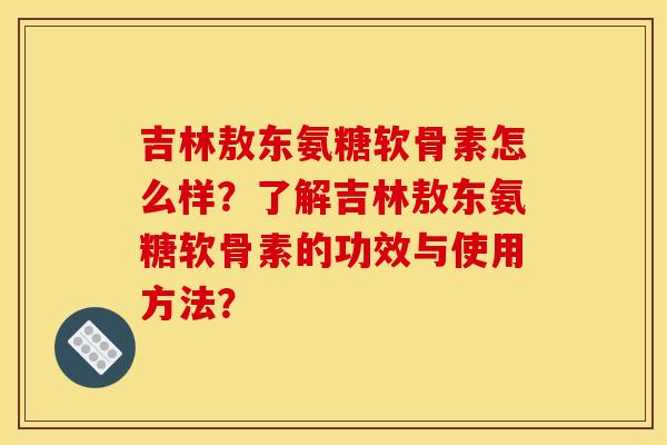 吉林敖东氨糖软骨素怎么样？了解吉林敖东氨糖软骨素的功效与使用方法？