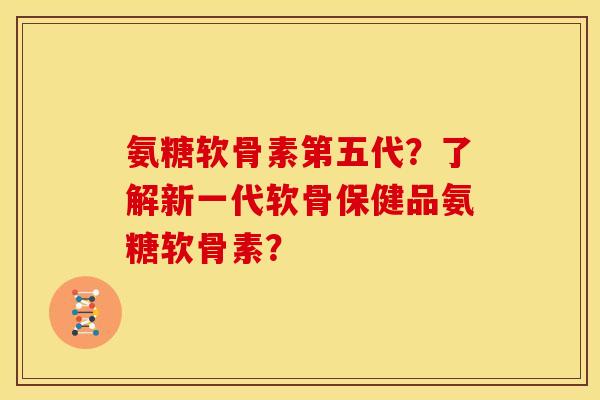 氨糖软骨素第五代？了解新一代软骨保健品氨糖软骨素？