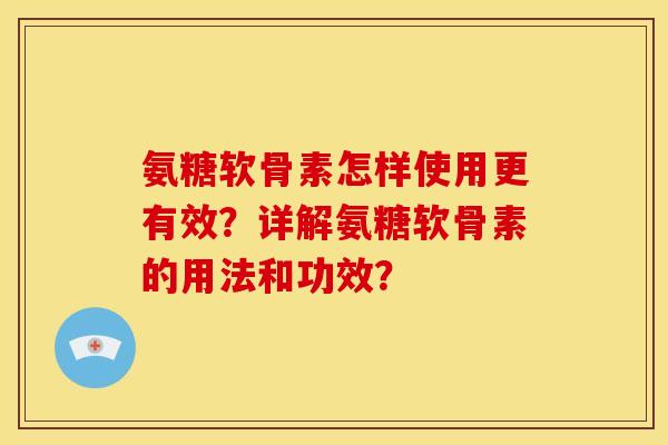 氨糖软骨素怎样使用更有效？详解氨糖软骨素的用法和功效？