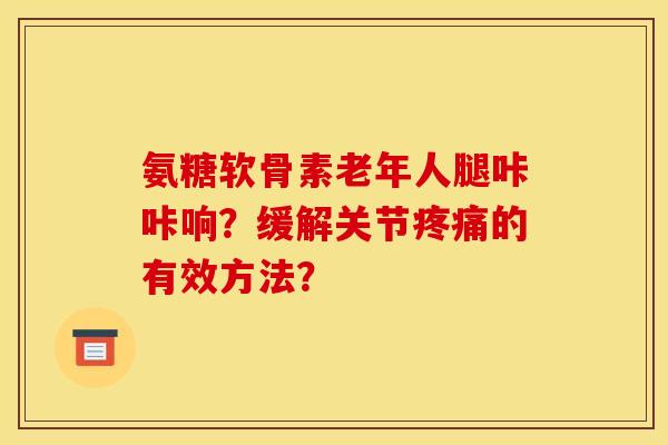 氨糖软骨素老年人腿咔咔响？缓解关节疼痛的有效方法？