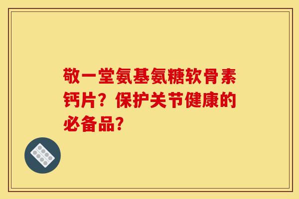 敬一堂氨基氨糖软骨素钙片？保护关节健康的必备品？