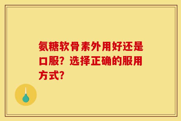 氨糖软骨素外用好还是口服？选择正确的服用方式？
