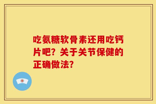 吃氨糖软骨素还用吃钙片吧？关于关节保健的正确做法？