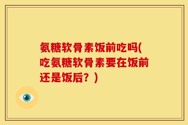氨糖软骨素饭前吃吗(吃氨糖软骨素要在饭前还是饭后？)