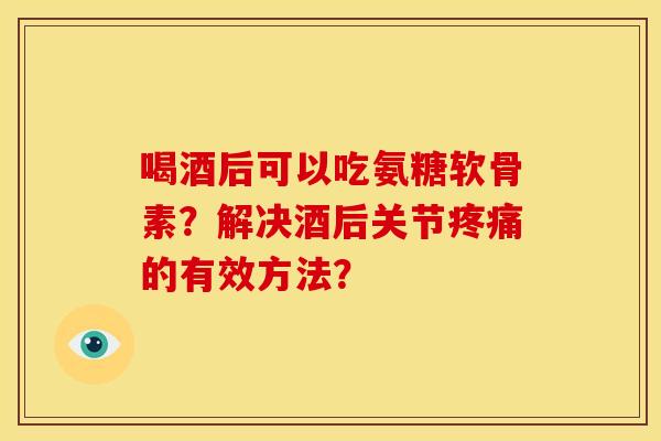 喝酒后可以吃氨糖软骨素？解决酒后关节疼痛的有效方法？