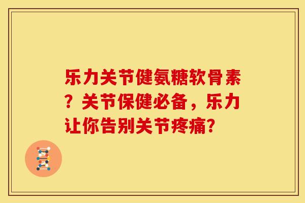 乐力关节健氨糖软骨素？关节保健必备，乐力让你告别关节疼痛？
