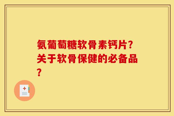 氨葡萄糖软骨素钙片？关于软骨保健的必备品？