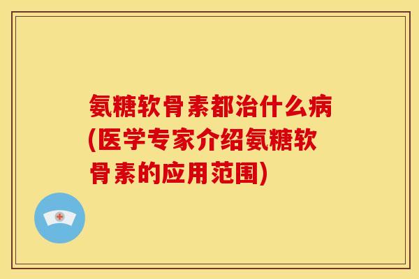 氨糖软骨素都治什么病(医学专家介绍氨糖软骨素的应用范围)