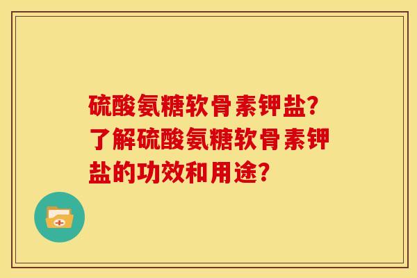 硫酸氨糖软骨素钾盐？了解硫酸氨糖软骨素钾盐的功效和用途？