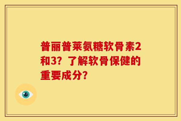 普丽普莱氨糖软骨素2和3？了解软骨保健的重要成分？