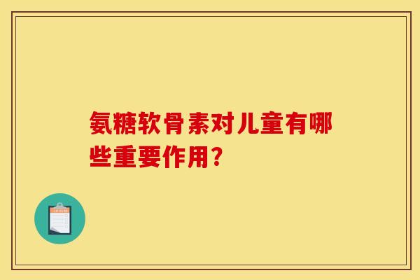 氨糖软骨素对儿童有哪些重要作用？