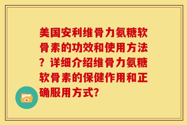 美国安利维骨力氨糖软骨素的功效和使用方法？详细介绍维骨力氨糖软骨素的保健作用和正确服用方式？