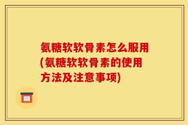 氨糖软软骨素怎么服用(氨糖软软骨素的使用方法及注意事项)