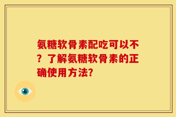 氨糖软骨素配吃可以不？了解氨糖软骨素的正确使用方法？
