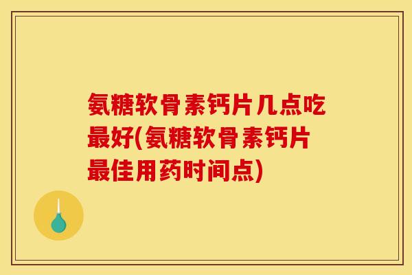 氨糖软骨素钙片几点吃最好(氨糖软骨素钙片最佳用药时间点)