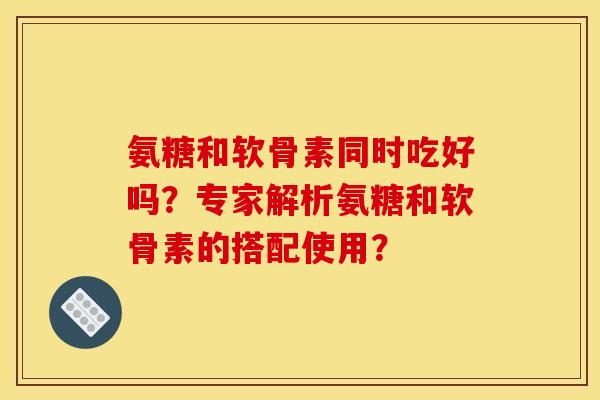 氨糖和软骨素同时吃好吗？专家解析氨糖和软骨素的搭配使用？