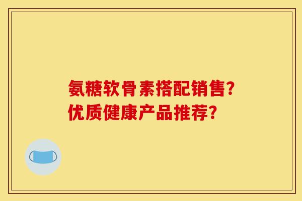 氨糖软骨素搭配销售？优质健康产品推荐？