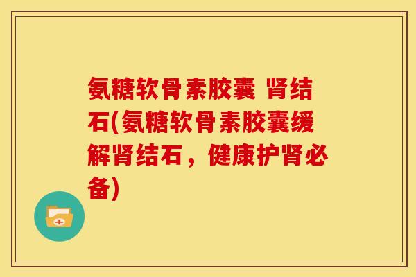 氨糖软骨素胶囊 肾结石(氨糖软骨素胶囊缓解肾结石，健康护肾必备)