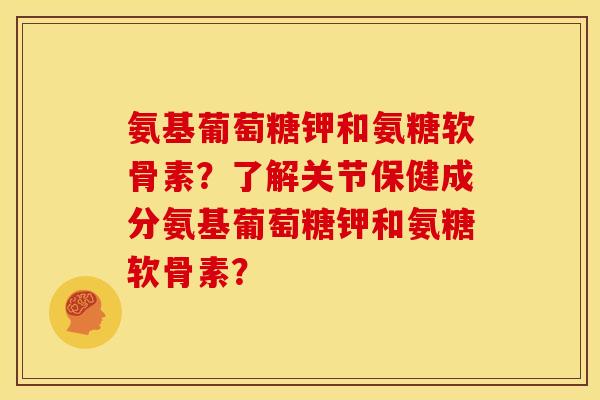 氨基葡萄糖钾和氨糖软骨素？了解关节保健成分氨基葡萄糖钾和氨糖软骨素？