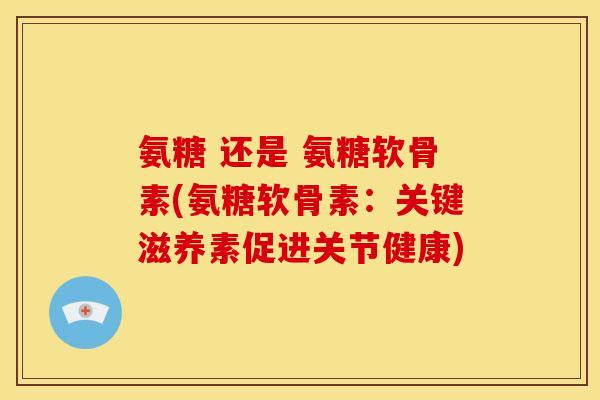 氨糖 还是 氨糖软骨素(氨糖软骨素：关键滋养素促进关节健康)