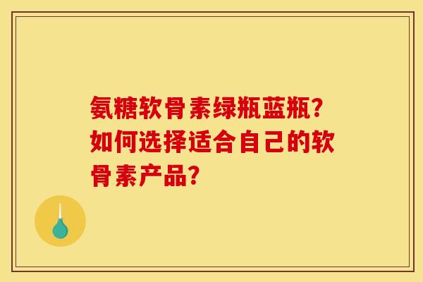 氨糖软骨素绿瓶蓝瓶？如何选择适合自己的软骨素产品？