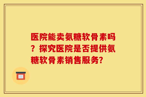 医院能卖氨糖软骨素吗？探究医院是否提供氨糖软骨素销售服务？