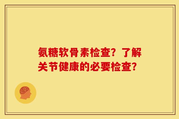 氨糖软骨素检查？了解关节健康的必要检查？
