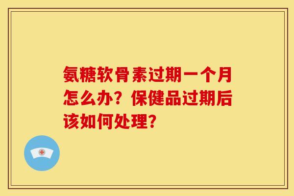 氨糖软骨素过期一个月怎么办？保健品过期后该如何处理？