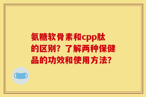 氨糖软骨素和cpp肽的区别？了解两种保健品的功效和使用方法？