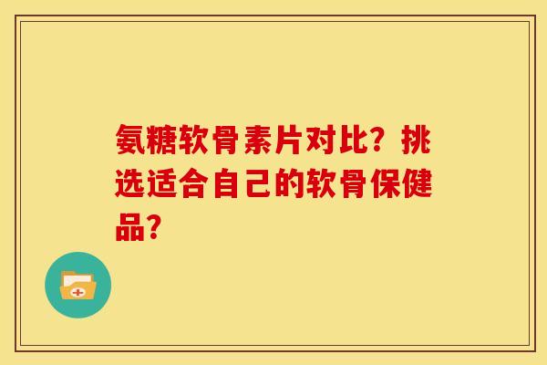 氨糖软骨素片对比？挑选适合自己的软骨保健品？