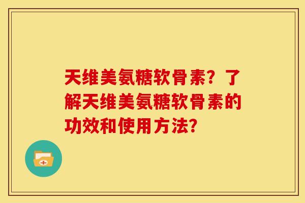 天维美氨糖软骨素？了解天维美氨糖软骨素的功效和使用方法？