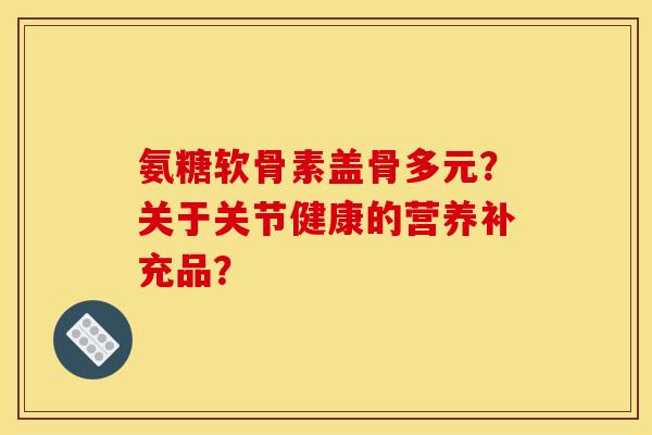 氨糖软骨素盖骨多元？关于关节健康的营养补充品？