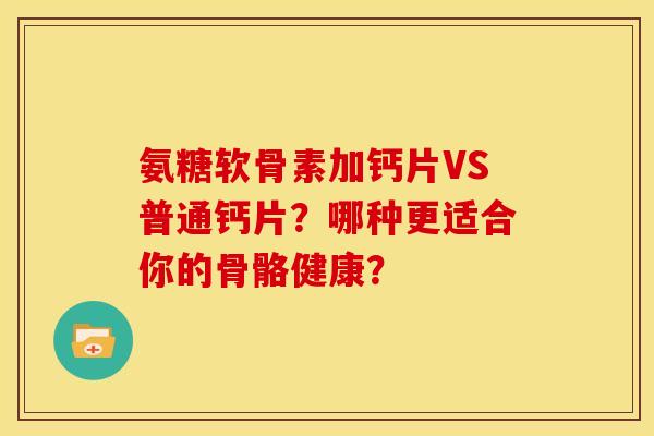 氨糖软骨素加钙片VS普通钙片？哪种更适合你的骨骼健康？