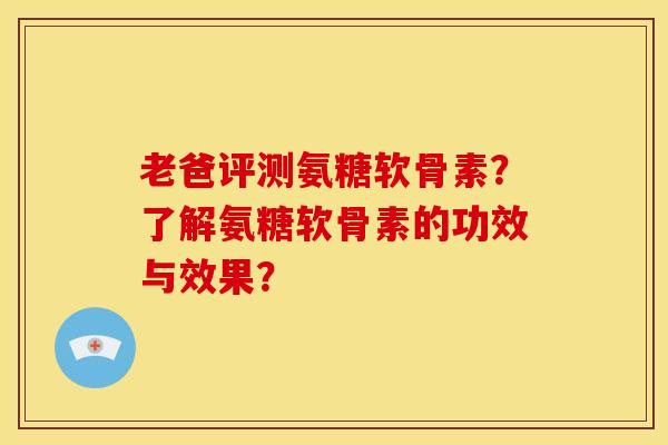 老爸评测氨糖软骨素？了解氨糖软骨素的功效与效果？