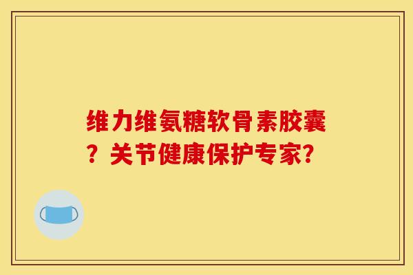 维力维氨糖软骨素胶囊？关节健康保护专家？
